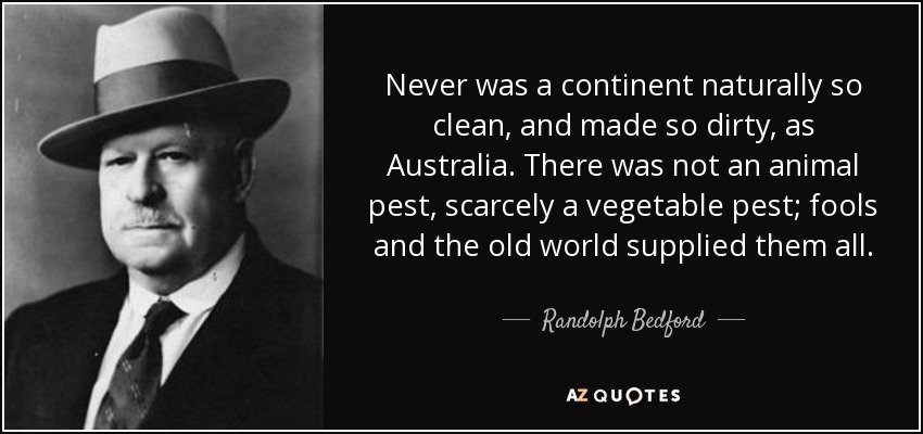 Never was a continent naturally so clean, and made so dirty, as Australia. There was not an animal pest, scarcely a vegetable pest; fools and the old world supplied them all. - Randolph Bedford