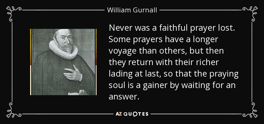 Never was a faithful prayer lost. Some prayers have a longer voyage than others, but then they return with their richer lading at last, so that the praying soul is a gainer by waiting for an answer. - William Gurnall