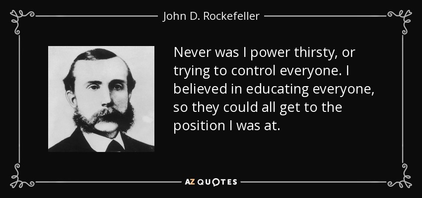 Never was I power thirsty, or trying to control everyone. I believed in educating everyone, so they could all get to the position I was at. - John D. Rockefeller