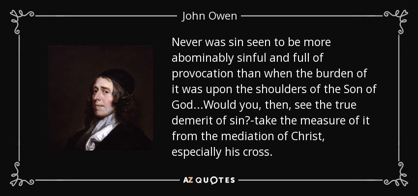 Never was sin seen to be more abominably sinful and full of provocation than when the burden of it was upon the shoulders of the Son of God...Would you, then, see the true demerit of sin?-take the measure of it from the mediation of Christ, especially his cross. - John Owen