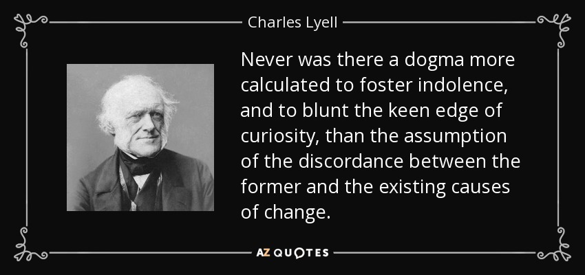 Never was there a dogma more calculated to foster indolence, and to blunt the keen edge of curiosity, than the assumption of the discordance between the former and the existing causes of change. - Charles Lyell
