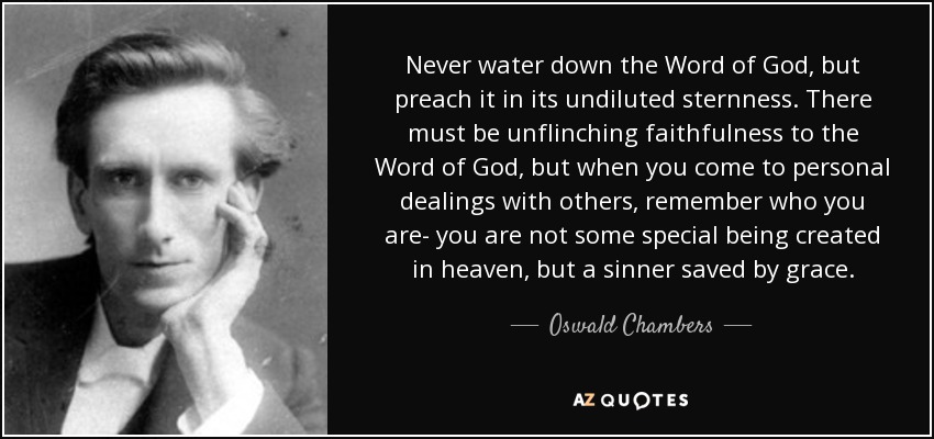 Never water down the Word of God, but preach it in its undiluted sternness. There must be unflinching faithfulness to the Word of God, but when you come to personal dealings with others, remember who you are- you are not some special being created in heaven, but a sinner saved by grace. - Oswald Chambers