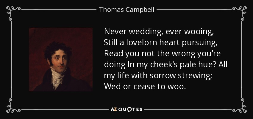 Never wedding, ever wooing, Still a lovelorn heart pursuing, Read you not the wrong you're doing In my cheek's pale hue? All my life with sorrow strewing; Wed or cease to woo. - Thomas Campbell
