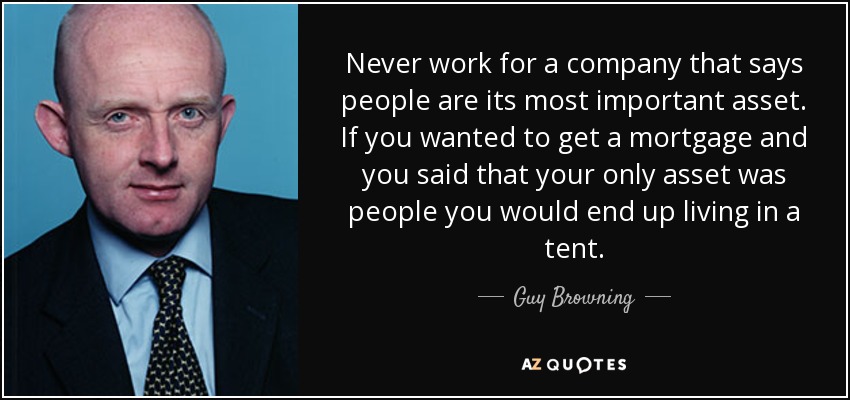 Never work for a company that says people are its most important asset. If you wanted to get a mortgage and you said that your only asset was people you would end up living in a tent. - Guy Browning