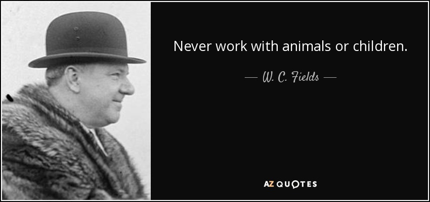 Never work with animals or children. - W. C. Fields