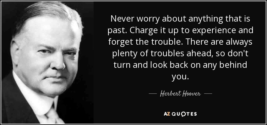 Never worry about anything that is past. Charge it up to experience and forget the trouble. There are always plenty of troubles ahead, so don't turn and look back on any behind you. - Herbert Hoover