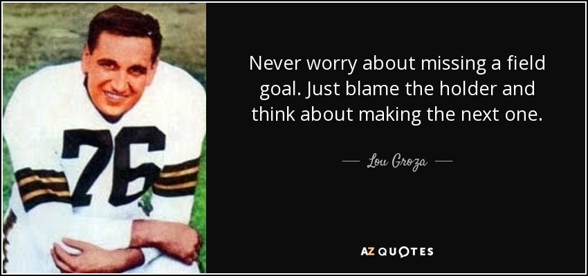 Never worry about missing a field goal. Just blame the holder and think about making the next one. - Lou Groza