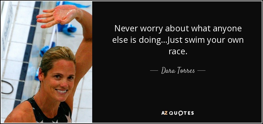 Never worry about what anyone else is doing...Just swim your own race. - Dara Torres
