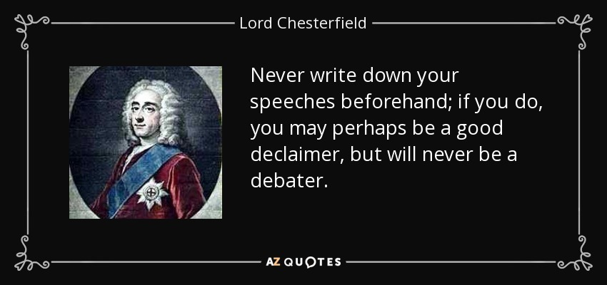 Never write down your speeches beforehand; if you do, you may perhaps be a good declaimer, but will never be a debater. - Lord Chesterfield