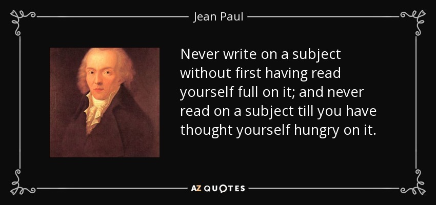 Never write on a subject without first having read yourself full on it; and never read on a subject till you have thought yourself hungry on it. - Jean Paul