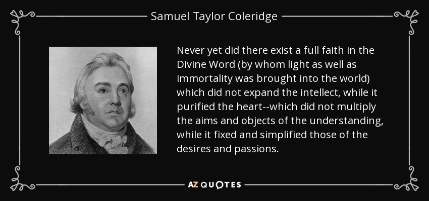 Never yet did there exist a full faith in the Divine Word (by whom light as well as immortality was brought into the world) which did not expand the intellect, while it purified the heart--which did not multiply the aims and objects of the understanding, while it fixed and simplified those of the desires and passions. - Samuel Taylor Coleridge