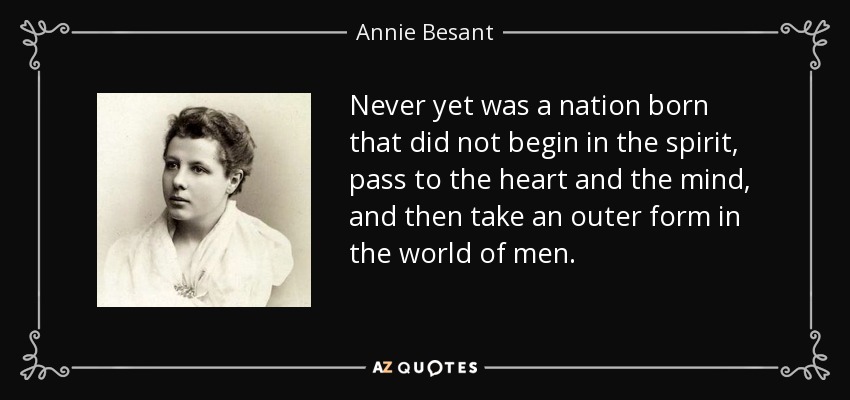 Never yet was a nation born that did not begin in the spirit, pass to the heart and the mind, and then take an outer form in the world of men. - Annie Besant