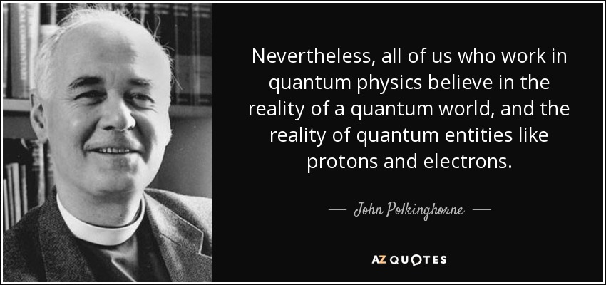 Nevertheless, all of us who work in quantum physics believe in the reality of a quantum world, and the reality of quantum entities like protons and electrons. - John Polkinghorne
