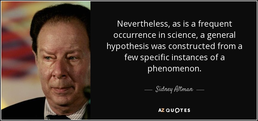 Nevertheless, as is a frequent occurrence in science, a general hypothesis was constructed from a few specific instances of a phenomenon. - Sidney Altman