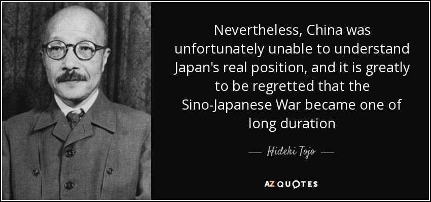 Nevertheless, China was unfortunately unable to understand Japan's real position, and it is greatly to be regretted that the Sino-Japanese War became one of long duration - Hideki Tojo