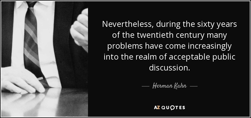 Nevertheless, during the sixty years of the twentieth century many problems have come increasingly into the realm of acceptable public discussion. - Herman Kahn