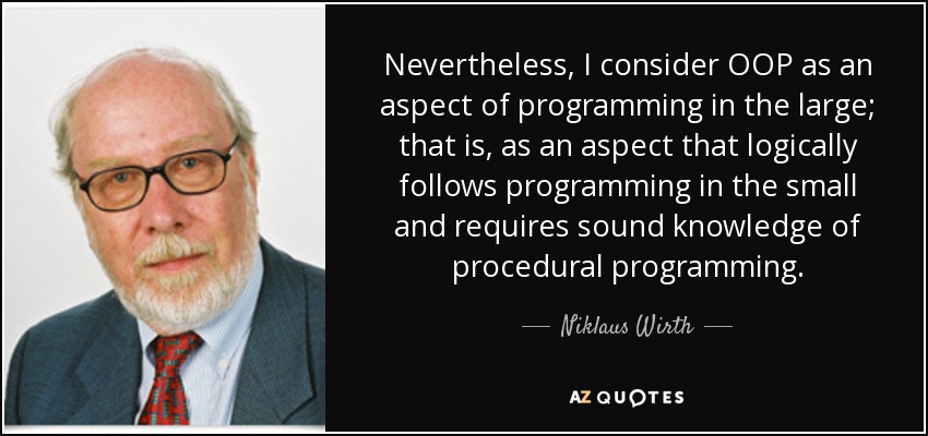 Nevertheless, I consider OOP as an aspect of programming in the large; that is, as an aspect that logically follows programming in the small and requires sound knowledge of procedural programming. - Niklaus Wirth