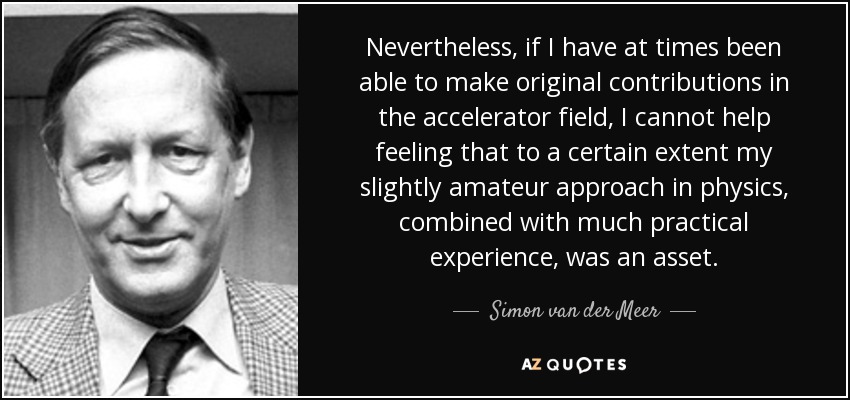 Nevertheless, if I have at times been able to make original contributions in the accelerator field, I cannot help feeling that to a certain extent my slightly amateur approach in physics, combined with much practical experience, was an asset. - Simon van der Meer