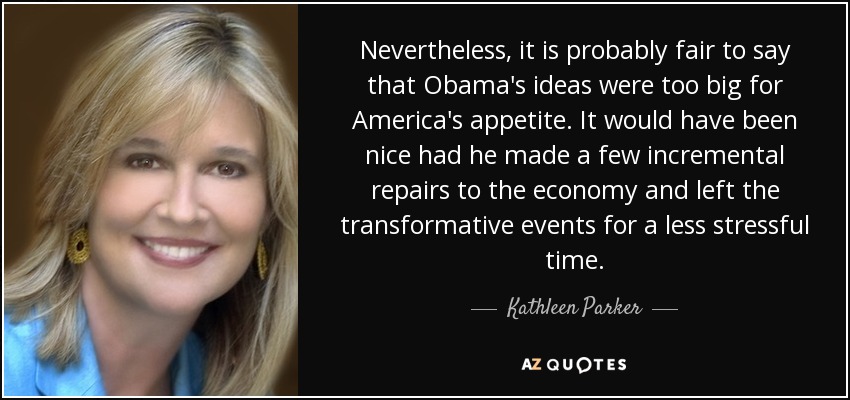 Nevertheless, it is probably fair to say that Obama's ideas were too big for America's appetite. It would have been nice had he made a few incremental repairs to the economy and left the transformative events for a less stressful time. - Kathleen Parker