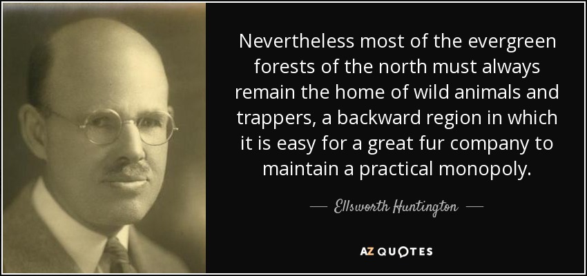 Nevertheless most of the evergreen forests of the north must always remain the home of wild animals and trappers, a backward region in which it is easy for a great fur company to maintain a practical monopoly. - Ellsworth Huntington