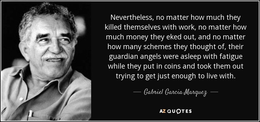 Nevertheless, no matter how much they killed themselves with work, no matter how much money they eked out, and no matter how many schemes they thought of, their guardian angels were asleep with fatigue while they put in coins and took them out trying to get just enough to live with. - Gabriel Garcia Marquez