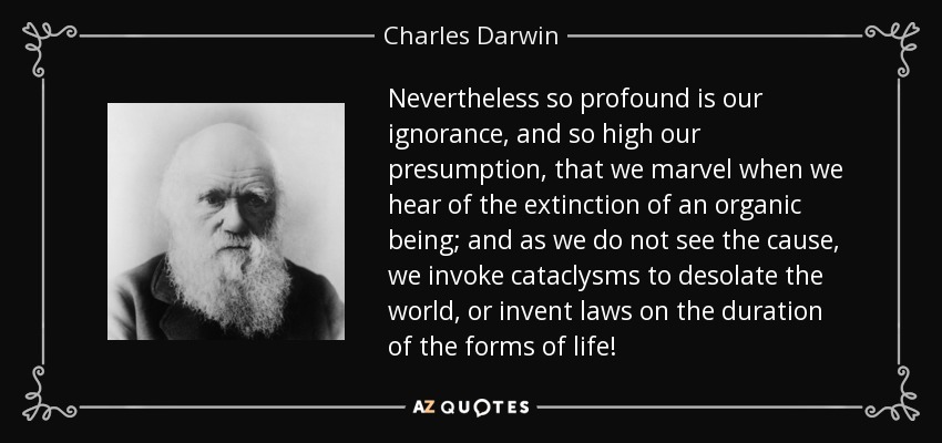 Nevertheless so profound is our ignorance, and so high our presumption, that we marvel when we hear of the extinction of an organic being; and as we do not see the cause, we invoke cataclysms to desolate the world, or invent laws on the duration of the forms of life! - Charles Darwin