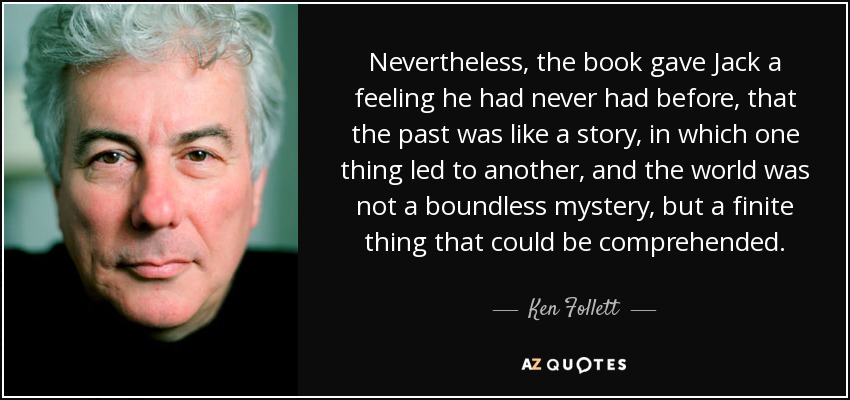 Nevertheless, the book gave Jack a feeling he had never had before, that the past was like a story, in which one thing led to another, and the world was not a boundless mystery, but a finite thing that could be comprehended. - Ken Follett