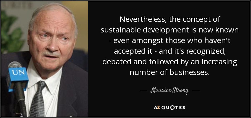 Nevertheless, the concept of sustainable development is now known - even amongst those who haven't accepted it - and it's recognized, debated and followed by an increasing number of businesses. - Maurice Strong