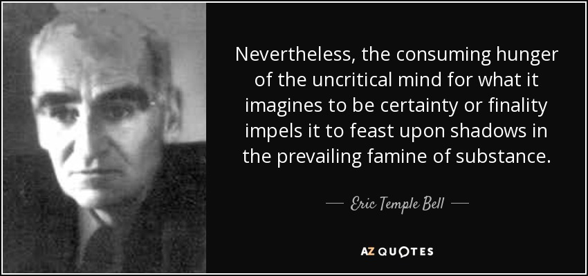 Nevertheless, the consuming hunger of the uncritical mind for what it imagines to be certainty or finality impels it to feast upon shadows in the prevailing famine of substance. - Eric Temple Bell
