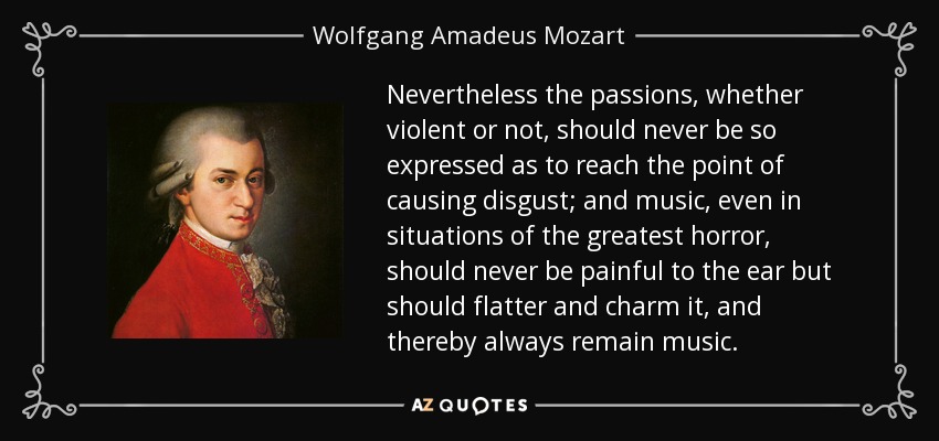 Nevertheless the passions, whether violent or not, should never be so expressed as to reach the point of causing disgust; and music, even in situations of the greatest horror, should never be painful to the ear but should flatter and charm it, and thereby always remain music. - Wolfgang Amadeus Mozart