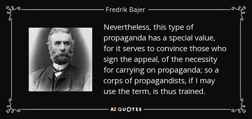 Nevertheless, this type of propaganda has a special value, for it serves to convince those who sign the appeal, of the necessity for carrying on propaganda; so a corps of propagandists, if I may use the term, is thus trained. - Fredrik Bajer