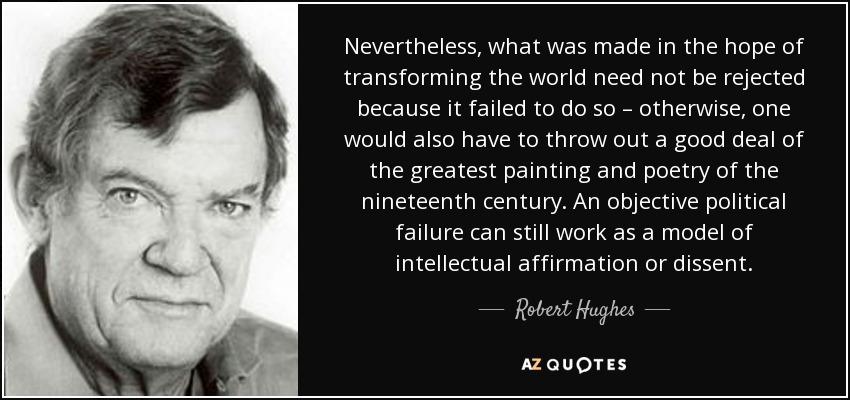 Nevertheless, what was made in the hope of transforming the world need not be rejected because it failed to do so – otherwise, one would also have to throw out a good deal of the greatest painting and poetry of the nineteenth century. An objective political failure can still work as a model of intellectual affirmation or dissent. - Robert Hughes