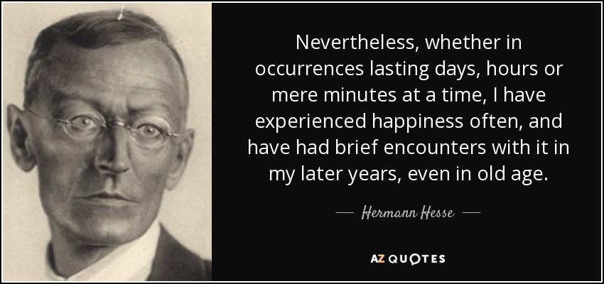 Nevertheless, whether in occurrences lasting days, hours or mere minutes at a time, I have experienced happiness often, and have had brief encounters with it in my later years, even in old age. - Hermann Hesse