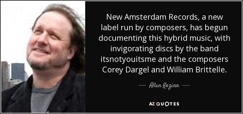 New Amsterdam Records, a new label run by composers, has begun documenting this hybrid music, with invigorating discs by the band itsnotyouitsme and the composers Corey Dargel and William Brittelle. - Allan Kozinn