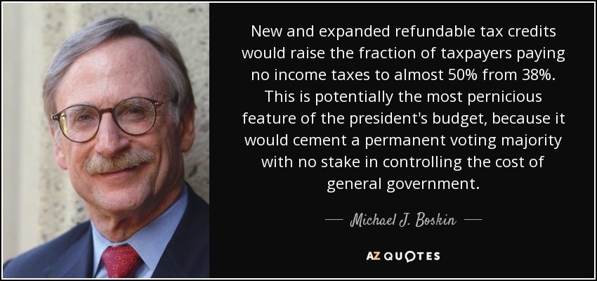 New and expanded refundable tax credits would raise the fraction of taxpayers paying no income taxes to almost 50% from 38%. This is potentially the most pernicious feature of the president's budget, because it would cement a permanent voting majority with no stake in controlling the cost of general government. - Michael J. Boskin