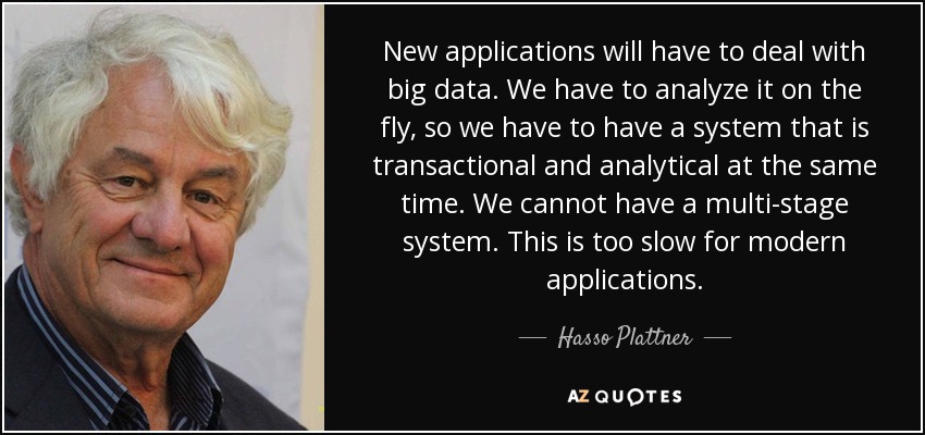 New applications will have to deal with big data. We have to analyze it on the fly, so we have to have a system that is transactional and analytical at the same time. We cannot have a multi-stage system. This is too slow for modern applications. - Hasso Plattner
