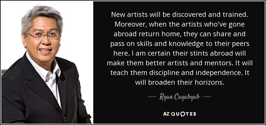 New artists will be discovered and trained. Moreover, when the artists who've gone abroad return home, they can share and pass on skills and knowledge to their peers here. I am certain their stints abroad will make them better artists and mentors. It will teach them discipline and independence. It will broaden their horizons. - Ryan Cayabyab