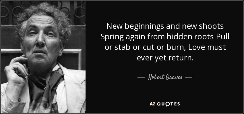New beginnings and new shoots Spring again from hidden roots Pull or stab or cut or burn, Love must ever yet return. - Robert Graves