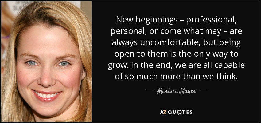 New beginnings – professional, personal, or come what may – are always uncomfortable, but being open to them is the only way to grow. In the end, we are all capable of so much more than we think. - Marissa Mayer