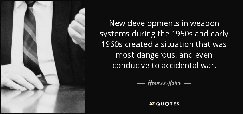 New developments in weapon systems during the 1950s and early 1960s created a situation that was most dangerous, and even conducive to accidental war. - Herman Kahn
