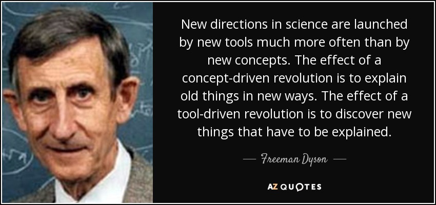 New directions in science are launched by new tools much more often than by new concepts. The effect of a concept-driven revolution is to explain old things in new ways. The effect of a tool-driven revolution is to discover new things that have to be explained. - Freeman Dyson