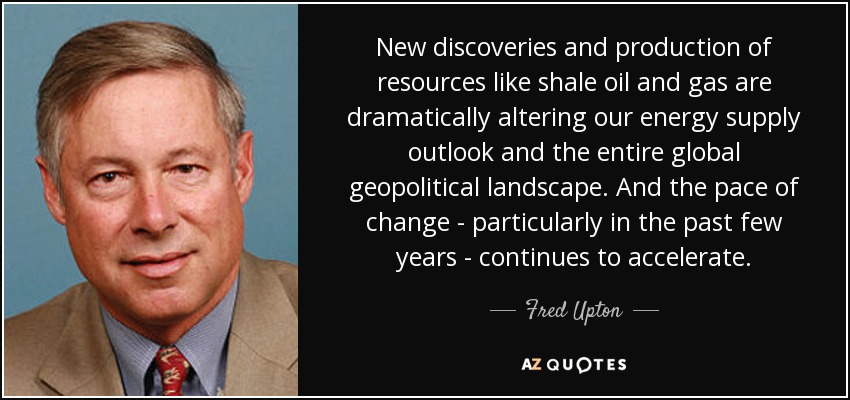 New discoveries and production of resources like shale oil and gas are dramatically altering our energy supply outlook and the entire global geopolitical landscape. And the pace of change - particularly in the past few years - continues to accelerate. - Fred Upton