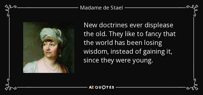 New doctrines ever displease the old. They like to fancy that the world has been losing wisdom, instead of gaining it, since they were young. - Madame de Stael