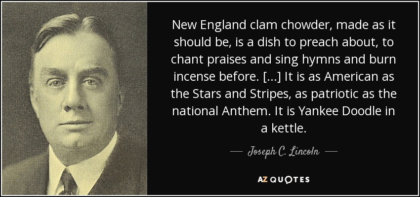 New England clam chowder, made as it should be, is a dish to preach about, to chant praises and sing hymns and burn incense before. [...] It is as American as the Stars and Stripes, as patriotic as the national Anthem. It is Yankee Doodle in a kettle. - Joseph C. Lincoln