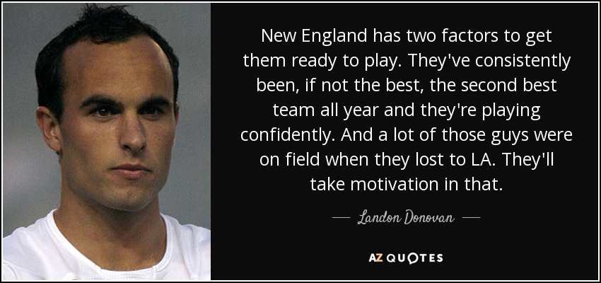New England has two factors to get them ready to play. They've consistently been, if not the best, the second best team all year and they're playing confidently. And a lot of those guys were on field when they lost to LA. They'll take motivation in that. - Landon Donovan
