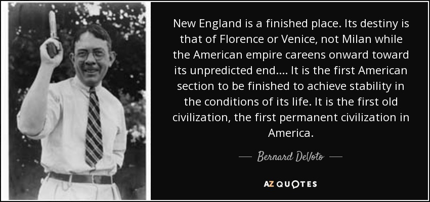 New England is a finished place. Its destiny is that of Florence or Venice, not Milan while the American empire careens onward toward its unpredicted end. . . . It is the first American section to be finished to achieve stability in the conditions of its life. It is the first old civilization, the first permanent civilization in America. - Bernard DeVoto