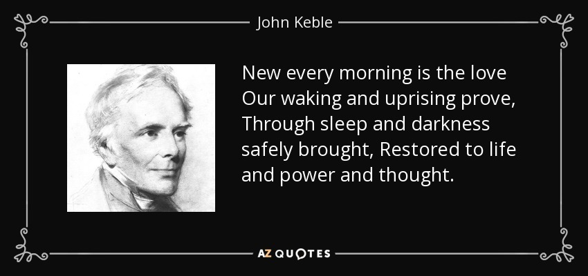 New every morning is the love Our waking and uprising prove, Through sleep and darkness safely brought, Restored to life and power and thought. - John Keble