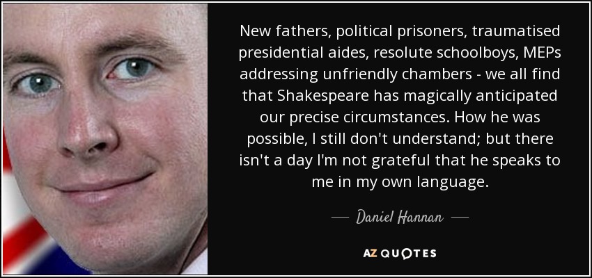 New fathers, political prisoners, traumatised presidential aides, resolute schoolboys, MEPs addressing unfriendly chambers - we all find that Shakespeare has magically anticipated our precise circumstances. How he was possible, I still don't understand; but there isn't a day I'm not grateful that he speaks to me in my own language. - Daniel Hannan