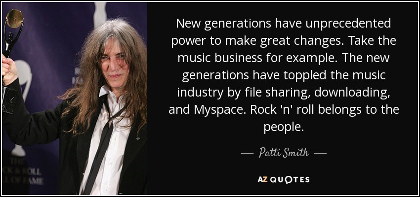 New generations have unprecedented power to make great changes. Take the music business for example. The new generations have toppled the music industry by file sharing, downloading, and Myspace. Rock 'n' roll belongs to the people. - Patti Smith