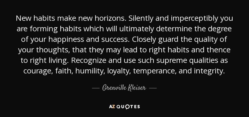 New habits make new horizons. Silently and imperceptibly you are forming habits which will ultimately determine the degree of your happiness and success. Closely guard the quality of your thoughts, that they may lead to right habits and thence to right living. Recognize and use such supreme qualities as courage, faith, humility, loyalty, temperance, and integrity. - Grenville Kleiser